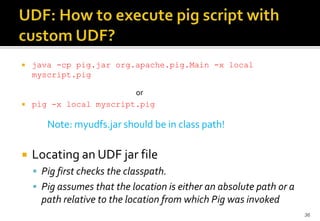 



java -cp pig.jar org.apache.pig.Main -x local
myscript.pig
or
pig -x local myscript.pig

Note: myudfs.jar should be in class path!


Locating an UDF jar file
 Pig first checks the classpath.
 Pig assumes that the location is either an absolute path or a

path relative to the location from which Pig was invoked
36

 