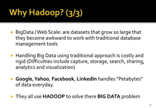

BigData / Web Scale: are datasets that grow so large that
they become awkward to work with traditional database
management tools



Handling Big Data using traditional approach is costly and
rigid (Difficulties include capture, storage, search, sharing,
analytics and visualization)



Google,Yahoo, Facebook, LinkedIn handles “Petabytes”
of data everyday.



They all use HADOOP to solve there BIG DATA problem
6

 