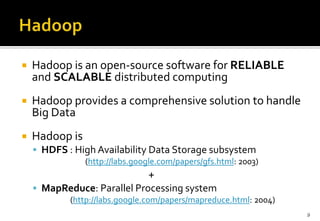

Hadoop is an open-source software for RELIABLE
and SCALABLE distributed computing



Hadoop provides a comprehensive solution to handle
Big Data



Hadoop is
 HDFS : High Availability Data Storage subsystem
(http://labs.google.com/papers/gfs.html: 2003)

+
 MapReduce: Parallel Processing system
(http://labs.google.com/papers/mapreduce.html: 2004)
9

 
