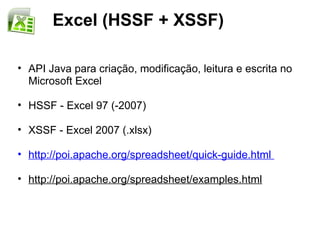 Excel (HSSF + XSSF)

• API Java para criação, modificação, leitura e escrita no
  Microsoft Excel

• HSSF - Excel 97 (-2007)

• XSSF - Excel 2007 (.xlsx)

• http://poi.apache.org/spreadsheet/quick-guide.html

• http://poi.apache.org/spreadsheet/examples.html
 