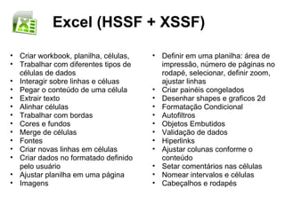 Excel (HSSF + XSSF)

• Criar workbook, planilha, células,   • Definir em uma planilha: área de
• Trabalhar com diferentes tipos de      impressão, número de páginas no
  células de dados                       rodapé, selecionar, definir zoom,
• Interagir sobre linhas e céluas        ajustar linhas
• Pegar o conteúdo de uma célula       • Criar painéis congelados
• Extrair texto                        • Desenhar shapes e graficos 2d
• Alinhar células                      • Formatação Condicional
• Trabalhar com bordas                 • Autofiltros
• Cores e fundos                       • Objetos Embutidos
• Merge de células                     • Validação de dados
• Fontes                               • Hiperlinks
• Criar novas linhas em células        • Ajustar colunas conforme o
• Criar dados no formatado definido      conteúdo
  pelo usuário                         • Setar comentários nas células
• Ajustar planilha em uma página       • Nomear intervalos e células
• Imagens                              • Cabeçalhos e rodapés
 