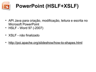 PowerPoint (HSLF+XSLF)

• API Java para criação, modificação, leitura e escrita no
  Microsoft PowerPoint
• HSLF - Word 97 (-2007)

• XSLF - não finalizado

• http://poi.apache.org/slideshow/how-to-shapes.html
 