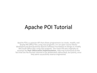 Apache POI Tutorial
Apache POI is a popular API that allows programmers to create, modify, and
display MS Office files using Java programs. It is an open source library
developed and distributed by Apache Software Foundation to design or modify
Microsoft Office files using Java program. The name POI was originally an
acronym for Poor Obfuscation Implementation, referring humorously to the
fact that the file formats seemed to be deliberately obfuscated, but poorly, since
they were successfully reverse-engineered.
 