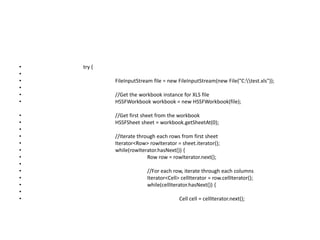 • try {
•
• FileInputStream file = new FileInputStream(new File("C:test.xls"));
•
• //Get the workbook instance for XLS file
• HSSFWorkbook workbook = new HSSFWorkbook(file);
• //Get first sheet from the workbook
• HSSFSheet sheet = workbook.getSheetAt(0);
•
• //Iterate through each rows from first sheet
• Iterator<Row> rowIterator = sheet.iterator();
• while(rowIterator.hasNext()) {
• Row row = rowIterator.next();
•
• //For each row, iterate through each columns
• Iterator<Cell> cellIterator = row.cellIterator();
• while(cellIterator.hasNext()) {
•
• Cell cell = cellIterator.next();
 