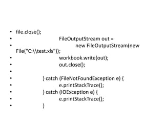• file.close();
• FileOutputStream out =
• new FileOutputStream(new
File("C:test.xls"));
• workbook.write(out);
• out.close();
•
• } catch (FileNotFoundException e) {
• e.printStackTrace();
• } catch (IOException e) {
• e.printStackTrace();
• }
 