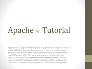 Apache POI Tutorial
Apache POI is a popular API that allows programmers to create, modify, and
display MS Office files using Java programs. It is an open source library
developed and distributed by Apache Software Foundation to design or
modify Microsoft Office files using Java program. The name POI was
originally an acronym for Poor Obfuscation Implementation, referring
humorously to the fact that the file formats seemed to be deliberately
obfuscated, but poorly, since they were successfully reverse-engineered.
 