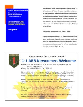1-1 ARB traces its roots to the formation of the 1st Aviation Company, 1st
1-1 Attack Reconnaissance Battalion   ID, constituted on 15 February 1957 at Fort Riley, KS. Later redesignated
Battalion Headquarters                as 1st Aviation Battalion, one of the first aviation units to employ helicop-
BLDG 802 Marshall Avenue
Fort Riley, Kansas 66442              ter gunships and reconnaissance helicopters in unison to conduct search
                                      and destroy teams, commonly referred to as "hunter/killer" teams. Cur-
Find us on Facebook(r) at http://     rently stationed at Fort Riley, the Gunfighters continue to provide invalu-
www.facebook.com/#!/pages/
Gunfighters/113862645304342           able reconnaissance and lethal attack helicopters fires for the Soldiers of
                                      the Big Red One.

Gunfighters!
                                      The Gunfighters are commanded by LTC Edward M. Vedder.


                                      This is the informational newsletter of 1-1 Attack Reconnaissance Battal-
                                      ion, 1st Combat Aviation Brigade, 1st Infantry Division that contains both
                                      official and unofficial information. The inclusion of non-official informa-
                                      tion in this newsletter has not increased the cost to the United States Gov-
                                      ernment in accordance with DoD 425.8-M.
 