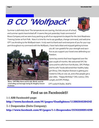 Page 5                                                                                            THE APACHE POST




Summer is definitely here! The temperatures are soaring, the kids are out of school,
and summer sports have kicked off. It seems like just yesterday I took command of
Bravo Company and we were busy packing up all of our equipment to depart for the Joint Readiness
Training Center at Fort Polk. Now it is time for me to say goodbye, change command, and welcome
CPT Leo Amoling to the Wolfpack team. I truly want to thank each and everyone of you for your sup-
port throughout my command with the Wolfpack, I have had a blast and enjoyed getting to know
                                             you all. I am grateful for your strength and sacri-
                                                            fice as you support your loved ones defending our
                                                            freedom.
                                                            Some key events that have happened over the
                                                            past couple of months: We welcomed SFC Ra-
                                                            coma and his wife from Fort Rucker, SPC Phillips
                                                            and his wife Tavala delivered their healthy baby
                                                            girl Olivia, CW2 Stephen Dickson is getting pro-
                                                            moted to CW3 on July 1st, and a few people got a
                                                            year older, “Happy Birthday” CW2 Justice, CW2
                                                            Langill, and SPC Phillips.
 Above: CW2 Mike Harris and his wife, Mandi, work the
 crowd selling cool beverages during the Daughtry Concert   CPT Leslie R Shafer, Wolf 6
 Fundraiser.




                                    Find us on Facebook®!
1-1 ARB Facebook® page:
http://www.facebook.com/#!/pages/Gunfighters/113862645304342
1-1 Desperados (Delta Company):
http://www.facebook.com/#!/pages/1-1-Desperados/257632690914290
 