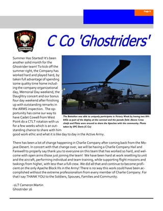 Page 6




Summer Has Started! It’s been
another solid month for the
Ghostrider team! To kick off the
summer right, the Company has
worked hard and played hard, by
taken full advantage of spending
some quality time home includ-
ing the company organizational
day, Memorial Day weekend, the
Daughtry concert and our bonus
four day weekend after finishing
up with outstanding remarks in
the ARMS inspection. The op-
portunity has come our way to
                                     The Battalion was able to uniquely participate in Victory Week by having two AH-
have Cadet Cowell from West
                                     64Ds as part of the display at the carnival and the parade field. Above: Crew
Point do a CTLT rotation with us chiefs and Pilots were around to share the Apaches with the community. Photo
for a few weeks which is an out-     taken by SPC Davis (C Co)
standing chance to share with him
good work ethic and what it is like day to day in the Active Army.

There has been a lot of change happening in Charlie Company after coming back from the Mo-
jave Desert. In concert with that change over, we will be having a Charlie Company Hail and
Farewell to properly say thank you to everyone on this team that has worked so hard, and wel-
come with open arms those just joining the team! We have been hard at work resetting to unit
and the aircraft, performing individual and team training, while supporting flight missions and
taskings from higher, with less than a full crew. We did all that and continue to become profi-
cient on the only Apache Block IIIs in the Army! There is no way this work could have been ac-
complished without the extreme professionalism from every member of Charlie Company. For
that I say THANK YOU to the Soldiers, Spouses, Families and Community.

-1LT Cameron Martin
Ghostrider 16
 