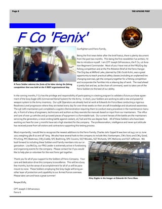 Page 9                                                                                                                          THE APACHE POST




                                                                      Gunfighters and Fenix Family,

                                                                      Being the first news-letter after the brief hiatus, there is plenty document
                                                                      from the past two months. This being the first newsletter I’ve written, I’d
                                                                      like to introduce myself. I am CPT Joseph DiFrancesco, the F Co, 1st Avia-
                                                                      tion Regiment Commander. Most of you I have met at the FRG/Org day
                                                                      fishing competition and at the Pre-Rotation Brief at the Fenix Hangar.
                                                                      The Org day at Milford Lake, planned by CW2 Scott Kuhn, was a great
                                                                      opportunity to teach practical safety classes (including an unplanned tire
                                                                      changing exercise), get the company together for a fishing competition
                                                                      and incorporate the Families into a relaxing day of work. The road ahead
 A Fenix Soldier admires the fruits of his labor during the fishing
                                                                      is pretty fast and we, as the chain of command, want to take care of the
 competition that was held at the 4 MAY organizational day.
                                                                      Fenix Soldiers to the best of our ability.

 In the coming months, F Co has the privilege and responsibility of participating in a testing program to validate a future purchase agree-
 ment of the Gray Eagle UAS (Unmanned Aerial System) for the Army. In short, your Soldiers are working to add a new and powerful
 weapon system to the Army inventory. Our 15W Operators are already hard at work at Edwards Air Force Base conducting a rigorous
 Readiness Level progression where they are tested every day for over three weeks on their aircraft knowledge and situational awareness.
 The 15E UAS maintainers just completed a Logistics Demonstration requiring them to conduct every procedure in the maintenance manu-
 als, in front of a bevy of engineers, technicians and authors as they rewrote the manuals based on input from our maintainers. The influx
 and care of over 40 vehicles and 30 towed pieces of equipment is a formidable task. Our current heroes of the battle are the maintainers
 servicing the generators, a never ending battle against coolant, oil, fuel and the 100 degree heat. All of these Soldiers who have been
 working out here for over 3 months have set a high standard for the company. The professionalism, intelligence and never quit attitude
 has received praise from all visitors and contractors supporting this testing process.

 Most importantly, I would like to recognize the newest additions to the Fenix Family; Charles John Sippel III was born at 0452 on 12 June
 2012 weighing 5lbs 8 oz and 18” long. We also have several hails to the company to include W01 Vankampen, CW2 Story and CW4 Good,
 PV2 King, PFC Beekman, CW3 Crable, SFC Boehning, SPC Cousins, SGT Morales, SGT Richards, SPC Mahoney and SGT Jefferson. We
 look forward to including these Soldiers and Family members into our or-
 ganization. Lisa McCoy, our FRG Leader is extremely active in fundraising
 and organizing events for the company. Please contact her if you would
 like to help plan or volunteer for the next Fenix get together.

 Thank you for all of your support to the Soldiers of Fenix Company. Your
 care and dedication drive this company to excellence. This will be a busy
 few months, but the sense of accomplishment for all of us will be para-
 mount to none. These Soldiers employing the Grey Eagle will bring an-
 other layer of protection and capability to our Armed Forces overseas.
 Please take care and have a great summer!
                                                                                  Grey Eagles in the hangar at Edwards Air Force Base.
 Respectfully,

 CPT Joseph C DiFrancesco
 Fenix 6
 