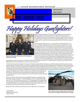 1-1 ATTACK RECONNAISSANCE BATTALION

                                                                                                      29 December 2011

                                                                                                      Volume 1, Issue 2




                   THE APACHE POST


                                                             Happy Holidays Gunfighters! We hope that the holiday season finds all of you
                                                             happy and healthy, and that the New Year is filled with hope and opportu-
                                                             nity. Whether you have set healthy goals to improve yourself and your Family, to
                                                             increase health and fitness, to become more financially stable, to learn a new skill,
                                                             or even save for a vacation that you always wanted to take; the future is yours to
                                                             make!
                                                             Thanks to all who made it to the 1-1 Command Team Holiday Reception on 22
                                                             Dec. LTC Vedder, CSM O’Donnell, and CW4 Porter got an opportunity to meet
                                                             with leaders from all of the companies in a social setting and put out some guid-
                                                             ance for the New Year. It was not the best date to get maximum participation in
                                                             the battalion with people traveling for the holidays, but a combination of LTC Ved-
                                                             der and CW4 Porter’s training in Arizona, and the bad weather forecasted, made it
                                                             the only reasonable time to get it done before the busy New Year. There was great
                                                             fellowship and opportunities to connect as a team. Plenty of food, dessert, and
                                                             drinks to go around and a whole bunch of it ended up at the barracks by about 1230
Above, from left to right: CW4 Ron Porter, LTC Ed Vedder and that day. It was great to see the leadership of the larger Brigade Team come by
CSM Michael O‟Donnell                                        too as we had a surprise, but welcome visit by COL Morgan and CSM Thomson and
                                                             his wife Jen Thomson (CAB FRG Advisor). We will get more social opportunities to
get together over the next month as we will have a BN Hail and Farewell, on January 10 th at 1800 at Kites in Junction City, and then the Gun-
fighter Winter Formal at the Marriott in Junction City on January 27 th .
The New Year brings the Gunfighters even closer to fielding the Apache Block III helicopter and all of the training and testing that this huge
program requires. Charlie Company 1-1 will be the company that goes through the Test and Evaluation that will begin sometime between late
February and March, after they complete their initial Block III training at the Boeing Plant in Mesa, Arizona. As of right now, the tactics devel-
opment and training and the test and evaluation of the new aircraft will take about a month out in the National Training Center in Califor-
nia. Delta Company, Echo Company, Headquarters Company, and F Co UAS will also be sending personnel out to support the training. The
supporting companies will not have to send too many, and they should already know
who they are. We look forward to showing the Army what these new aircraft can
do. We need everyone’s help in keeping the unit focused and safe during this busy and
important time.
We are proud of the entire team and everything that has been accomplished to get
where we are today. Being the 1st Aviation Battalion, of the 1st Combat Aviation Bri-
gade, of the 1st Infantry Division, and now the 1st Unit Equipped with the Apache Block
III; is way too many “Firsts” to handle without the total Gunfighter Team effort! From
the dedicated Soldiers, to the supporting Families, to the hard working civilians…you
are all the reason why we are the First, and will remain the First.
Happy New Year to all of you and thank you for your selfless service to the Nation.


LTC Ed Vedder                                                                               Above: Members of the initial Apache Block III Training Class
CSM Michael O’Donnell                                                                       pose with the new helicopter in Mesa, AZ earlier in December.
CW4 Ron Porter
 