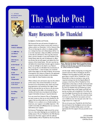 The Apache Post
1-1 ATTACK
RECONNAISSANCE
BATTALION




                            V O L U M E        1 ,   I S S U E     1                                       3 0    N O V E M B E R            2 0 1 1




                       Many Reasons To Be Thankful
                       Gunfighters, Families and Friends,
                       We honored the men and women throughout our
INSIDE                 Nation‘s history who chose to serve their country in
THIS ISSUE:            military uniform on November 11th for Veteran‘s Day.
                       The act of donning the uniform is a deeply symbolic
                       act. It always has been and it likely always will be. It is
1-1 ARB Out       2
                       an act that expresses a deep and selfless commitment
and About
                       to the idea we call America. And I say idea, because
Chaplain          3    when a service member or even the President of the
                       United States takes the oath of enlistment or office,
HHC ‘Bounty       4    we all state that we will support and defend the Con-
Hunters’
                       stitution of the United States. We don‘t say that we
                                                                                     Above: Photo from the Apache Block III unveiling ceremony
                       will defend the United State‘s borders against invaders,
A CO ‘Devils’     5                                                                  in Mesa, AZ earlier this month. The Gunfighters are the first
                       or that we will fight to the death in our Nation‘s            US Army unit to fly this new, state of the art attack helicop-
B CO                   Wars, we say that we will defend the Constitution of          ter. (Photo courtesy of LTC Vedder)
                  6
‘Wolfpack’             the United States…a stack of paper, but contained
                                                                                       and the tough, realistic training they are doing with
                       within those pages are the ideas of liberty, the promise
C CO              7                                                                    minimal resources; We‘re Thankful for the B Co
                       of prosperity, and a beacon of hope for the oppressed
‘Ghostriders’                                                                          Wolfpack returning safely from JRTC after being
                       around the world. And the Soldiers of this battalion
                                                                                       gone about a month; We‘re Thankful for C Co
D CO              8    train to fight for these freedoms every day.
                                                                                       Ghostriders as they are starting to ramp up the
‘Desperados’
                                                                                       required training to be the first Apache Block III
                       When ordinary men and women step into the uniform
                                                                                       company in the Army; We‘re Thankful for D Co
E CO ‘Outlaws’/   9    of this nation, they commit themselves to the per-
                                                                                       Desperados as they keep us all safe and focused with
F CO ‘Fenix’           formance of an extraordinary duty, which may entail
                                                                                       great aviation maintenance support; We‘re thankful
                       long separations, and sometimes ever higher costs.
Announcements 10                                                                       for the E Co Outlaws who just finished up a great
                       And the only way that we can focus to do this some-
                                                                                       FTX and always keep us fed, fueled, and firing; and
                       times dangerous job safely, is by knowing that our
Fort Riley        12                                                                   last but not least, we‘re thankful for F Co Fenix, the
                       Families and loved ones are prepared and willing to
Events                                                                                 new Gray Eagle Unmanned Aircraft company that is
                       support themselves during our required absences.
                                                                                       now part of 1-1. They will have the most time away
                       So as we move from Veteran‘s Day to Thanksgiving,               from home as they field the new system and train
About 1-1         13
                       we want to pass on that we are very thankful for the            out in California over the next year and a half. It‘s a
ARB                    support that you all provide to our Army every day.             tough mission for a tough unit!
                       Whether it is in a uniform or as a Family member or a
                                                                                       We are of course very Thankful for all of the Fami-
                       loved one, your support is incredibly important. We
                                                                                       lies and friends of the Gunfighters and we wish you
                       couldn‘t honorably and selflessly serve our country so
                                                                                       all a happy and healthy holiday season, and truly
                       well without your support.
                                                                                       appreciate all of the support that you provide to our
                       And because Thanksgiving is right around the corner;            Army!
                       here are a few other blessings we are thankful for this
                       holiday season: We are Thankful for the HHC Bounty
                       Hunters for all of their support with the staff and                                                      LTC Ed Vedder
                       medical Soldiers; We‘re Thankful for the A Co Devils,                                                CSM Mike O‘Donnell
                                                                                                                               CW4 Ron Porter
 