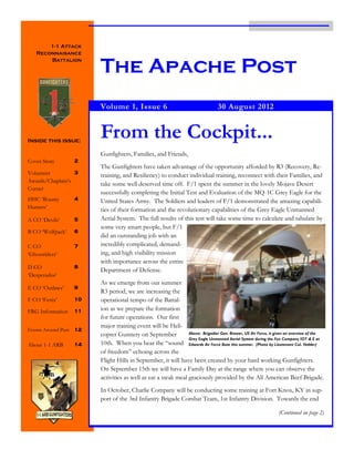 1-1 Attack
   Reconnaisance


                          The Apache Post
       Battalion




                          Volume 1, Issue 6                                        30 August 2012



Inside this issue:
                          From the Cockpit...
                          Gunfighters, Families, and Friends,
Cover Story          2
                          The Gunfighters have taken advantage of the opportunity afforded by R3 (Recovery, Re-
Volunteer         3
                          training, and Resiliency) to conduct individual training, reconnect with their Families, and
Awards/Chaplain’s
                          take some well deserved time off. F/1 spent the summer in the lovely Mojave Desert
Corner
                          successfully completing the Initial Test and Evaluation of the MQ-1C Grey Eagle for the
HHC ‘Bounty          4    United States Army. The Soldiers and leaders of F/1 demonstrated the amazing capabili-
Hunters’                  ties of their formation and the revolutionary capabilities of the Grey Eagle Unmanned
A CO ‘Devils’        5    Aerial System. The full results of this test will take some time to calculate and tabulate by
                          some very smart people, but F/1
B CO ‘Wolfpack’      6
                          did an outstanding job with an
C CO                 7    incredibly complicated, demand-
‘Ghostriders’             ing, and high visibility mission
                          with importance across the entire
D CO                 8
                          Department of Defense.
‘Desperados’
                          As we emerge from our summer
E CO ‘Outlaws’       9
                          R3 period, we are increasing the
F CO ‘Fenix’         10   operational tempo of the Battal-
FRG Information      11   ion as we prepare the formation
                          for future operations. Our first
                          major training event will be Heli-
Events Around Post   12
                          copter Gunnery on September            Above: Brigadier Gen. Brewer, US Air Force, is given an overview of the
                                                                 Grey Eagle Unmanned Aerial System during the Fox Company IOT & E at
About 1-1 ARB        14   10th. When you hear the “sound Edwards Air Force Base this summer. (Photo by Lieutenant Col. Vedder)
                          of freedom” echoing across the
                          Flight Hills in September, it will have been created by your hard working Gunfighters.
                          On September 15th we will have a Family Day at the range where you can observe the
                          activities as well as eat a steak meal graciously provided by the All American Beef Brigade.
                          In October, Charlie Company will be conducting some training at Fort Knox, KY in sup-
                          port of the 3rd Infantry Brigade Combat Team, 1st Infantry Division. Towards the end

                                                                                                                 (Continued on page 2)
 