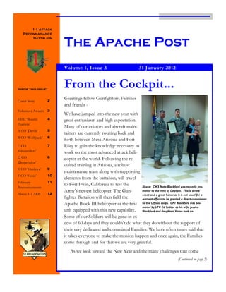 1-1 Attack
   Reconnaisance


                          The Apache Post
       Battalion




                          Volume 1, Issue 3                              31 January 2012



Inside this issue:
                          From the Cockpit...
                          Greetings fellow Gunfighters, Families
Cover Story          2
                          and friends -
Volunteer Awards     3
                          We have jumped into the new year with
HHC „Bounty          4    great enthusiasm and high expectation.
Hunters‟
                          Many of our aviators and aircraft main-
A CO „Devils‟        5
                          tainers are currently rotating back and
B CO „Wolfpack‟      6
                          forth between Mesa Arizona and Fort
C CO                 7    Riley to gain the knowledge necessary to
„Ghostriders‟             work on the most advanced attack heli-
D CO                 8
                          copter in the world. Following the re-
„Desperados‟
                          quired training in Arizona, a robust
E CO „Outlaws‟       9
                          maintenance team along with supporting
F CO „Fenix‟         10
                          elements from the battalion, will travel
February             11
                          to Fort Irwin, California to test the     Above: CW3 Nate Blackford was recently pro-
Announcements
                          Army‟s newest helicopter. The Gun-        moted to the rank of Captain. This is a rare
About 1-1 ARB        12                                             event and a great honor as it is not usual for a
                          fighter Battalion will then field the     warrant officer to be granted a direct commission
                          Apache Block III helicopter as the first to the Officer corps. CPT Blackford was pro-
                                                                    moted by LTC Ed Vedder as his wife, Jessica
                          unit equipped with this new capability. Blackford and daughterr Vivian look on.
                          Some of our Soldiers will be gone in ex-
                          cess of 60 days and they couldn‟t do what they do without the support of
                          their very dedicated and committed Families. We have often times said that
                          it takes everyone to make the mission happen and once again, the Families
                          come through and for that we are very grateful.
                             As we look toward the New Year and the many challenges that come
                                                                                                  (Continued on page 2)
 