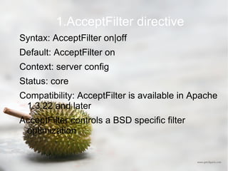 1.AcceptFilter directive Syntax: AcceptFilter on|off Default: AcceptFilter on Context: server config Status: core Compatibility: AcceptFilter is available in Apache 1.3.22 and later  AcceptFilter controls a BSD specific filter optimization 