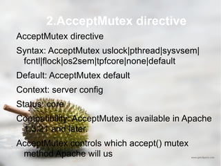 2.AcceptMutex directive AcceptMutex directive Syntax: AcceptMutex uslock|pthread|sysvsem|fcntl|flock|os2sem|tpfcore|none|default Default: AcceptMutex default Context: server config Status: core Compatibility: AcceptMutex is available in Apache 1.3.21 and later.  AcceptMutex controls which accept() mutex method Apache will us 