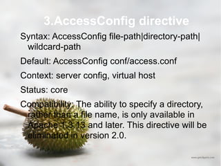 3.AccessConfig directive Syntax: AccessConfig file-path|directory-path|wildcard-path Default: AccessConfig conf/access.conf Context: server config, virtual host Status: core Compatibility: The ability to specify a directory, rather than a file name, is only available in Apache 1.3.13 and later. This directive will be eliminated in version 2.0.  