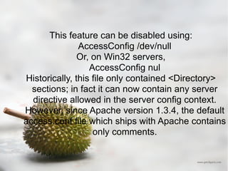 This feature can be disabled using: AccessConfig /dev/null  Or, on Win32 servers, AccessConfig nul  Historically, this file only contained <Directory> sections; in fact it can now contain any server directive allowed in the server config context. However, since Apache version 1.3.4, the default access.conf file which ships with Apache contains only comments. 