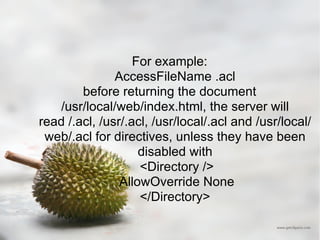 For example: AccessFileName .acl  before returning the document /usr/local/web/index.html, the server will read /.acl, /usr/.acl, /usr/local/.acl and /usr/local/web/.acl for directives, unless they have been disabled with <Directory /> AllowOverride None </Directory>  