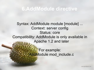 6.AddModule directive Syntax: AddModule module [module] ... Context: server config Status: core Compatibility: AddModule is only available in Apache 1.2 and later For example: AddModule mod_include.c  