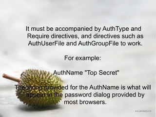It must be accompanied by AuthType and Require directives, and directives such as AuthUserFile and AuthGroupFile to work. For example: AuthName "Top Secret" The string provided for the AuthName is what will appear in the password dialog provided by most browsers. 
