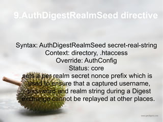 9.AuthDigestRealmSeed directive Syntax: AuthDigestRealmSeed secret-real-string Context: directory, .htaccess Override: AuthConfig Status: core sets a per realm secret nonce prefix which is used to ensure that a captured username, password and realm string during a Digest exchange cannot be replayed at other places.  