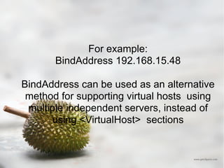 For example: BindAddress 192.168.15.48 BindAddress can be used as an alternative method for supporting virtual hosts  using multiple independent servers, instead of using <VirtualHost>  sections 