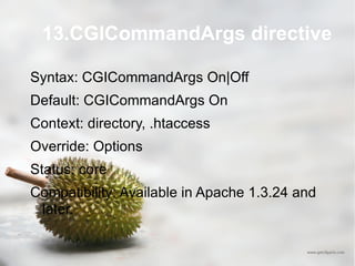 13.CGICommandArgs directive Syntax: CGICommandArgs On|Off Default: CGICommandArgs On Context: directory, .htaccess Override: Options Status: core Compatibility: Available in Apache 1.3.24 and later. 