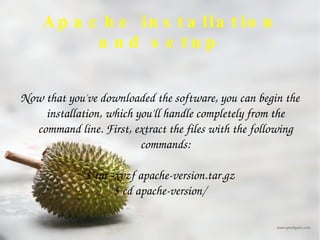Apache installation and setup Now that you've downloaded the software, you can begin the installation, which you'll handle completely from the command line. First, extract the files with the following commands: $ tar -xvzf apache-version.tar.gz $ cd apache-version/ 