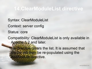 14.ClearModuleList directive Syntax: ClearModuleList Context: server config Status: core Compatibility: ClearModuleList is only available in Apache 1.2 and later. This directive clears the list. It is assumed that the list will then be re-populated using the AddModule directive. 