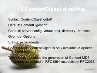 15.ContentDigest directive Syntax: ContentDigest on|off Default: ContentDigest off Context: server config, virtual host, directory, .htaccess Override: Options Status: experimental Compatibility: ContentDigest is only available in Apache 1.1 and later This directive enables the generation of Content-MD5 headers as defined in RFC1864 respectively RFC2068 