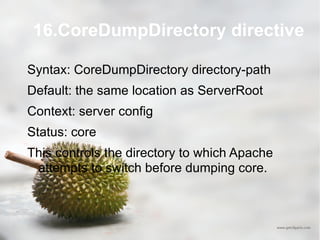 16.CoreDumpDirectory directive Syntax: CoreDumpDirectory directory-path Default: the same location as ServerRoot Context: server config Status: core This controls the directory to which Apache attempts to switch before dumping core. 