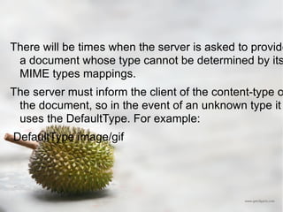 There will be times when the server is asked to provide a document whose type cannot be determined by its MIME types mappings. The server must inform the client of the content-type of the document, so in the event of an unknown type it uses the DefaultType. For example: DefaultType image/gif 