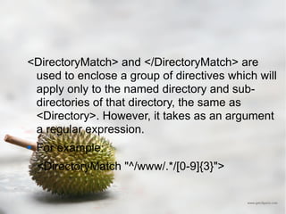 <DirectoryMatch> and </DirectoryMatch> are used to enclose a group of directives which will apply only to the named directory and sub-directories of that directory, the same as <Directory>. However, it takes as an argument a regular expression.  For example: <DirectoryMatch "^/www/.*/[0-9]{3}"> 