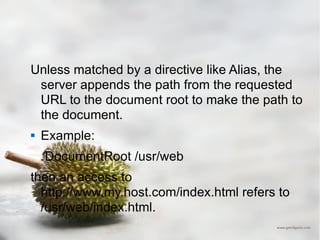 Unless matched by a directive like Alias, the server appends the path from the requested URL to the document root to make the path to the document.  Example: DocumentRoot /usr/web  then an access to http://www.my.host.com/index.html refers to /usr/web/index.html.  