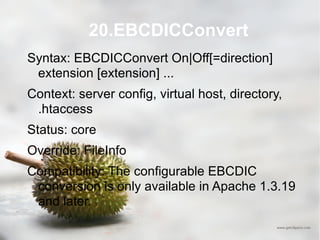 20.EBCDICConvert Syntax: EBCDICConvert On|Off[=direction] extension [extension] ... Context: server config, virtual host, directory, .htaccess Status: core Override: FileInfo Compatibility: The configurable EBCDIC conversion is only available in Apache 1.3.19 and later. 