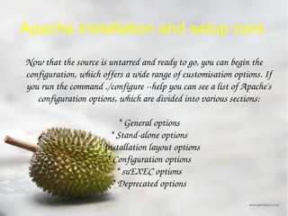 Apache installation and setup cont. Now that the source is untarred and ready to go, you can begin the configuration, which offers a wide range of customisation options. If you run the command ./configure --help you can see a list of Apache's configuration options, which are divided into various sections: * General options * Stand-alone options * Installation layout options * Configuration options * suEXEC options * Deprecated options 