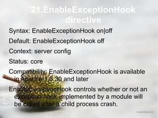 21.EnableExceptionHook directive Syntax: EnableExceptionHook on|off Default: EnableExceptionHook off Context: server config Status: core Compatibility: EnableExceptionHook is available in Apache 1.3.30 and later EnableExceptionHook controls whether or not an exception hook implemented by a module will be called after a child process crash. 