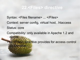 22.<Files> directive Syntax: <Files filename> ... </Files> Context: server config, virtual host, .htaccess Status: core Compatibility: only available in Apache 1.2 and above The <Files> directive provides for access control by filename. 