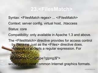 23.<FilesMatch> Syntax: <FilesMatch regex> ... </FilesMatch> Context: server config, virtual host, .htaccess Status: core Compatibility: only available in Apache 1.3 and above. The <FilesMatch> directive provides for access control by filename, just as the <Files> directive does. However, it accepts a regular expression. For example: <FilesMatch "\.(gif|jpe?g|png)$"> would match most common Internet graphics formats. 