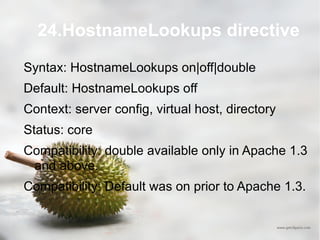 24.HostnameLookups directive Syntax: HostnameLookups on|off|double Default: HostnameLookups off Context: server config, virtual host, directory Status: core Compatibility: double available only in Apache 1.3 and above. Compatibility: Default was on prior to Apache 1.3. 
