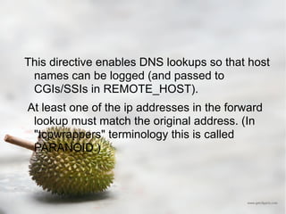 This directive enables DNS lookups so that host names can be logged (and passed to CGIs/SSIs in REMOTE_HOST).  At least one of the ip addresses in the forward lookup must match the original address. (In "tcpwrappers" terminology this is called PARANOID.) 