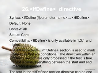 26.<IfDefine>  directive Syntax: <IfDefine [!]parameter-name> ... </IfDefine> Default: None Context: all Status: Core Compatibility: <IfDefine> is only available in 1.3.1 and later. The <IfDefine test>...</IfDefine> section is used to mark directives that are conditional. The directives within an IfDefine section are only processed if the test is true. If test is false, everything between the start and end markers is ignored. The test in the <IfDefine> section directive can be one of two forms: * parameter-name * !parameter-name 