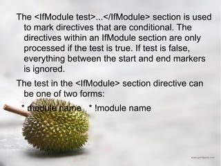 The <IfModule test>...</IfModule> section is used to mark directives that are conditional. The directives within an IfModule section are only processed if the test is true. If test is false, everything between the start and end markers is ignored. The test in the <IfModule> section directive can be one of two forms: * module name  * !module name 