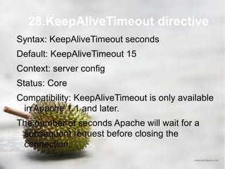 28.KeepAliveTimeout directive Syntax: KeepAliveTimeout seconds Default: KeepAliveTimeout 15 Context: server config Status: Core Compatibility: KeepAliveTimeout is only available in Apache 1.1 and later. The number of seconds Apache will wait for a subsequent request before closing the connection.  
