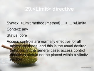 29.<Limit> directive Syntax: <Limit method [method] ... > ... </Limit> Context: any Status: core Access controls are normally effective for all access methods, and this is the usual desired behavior. In the general case, access control directives should not be placed within a <limit> section 