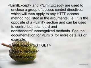 <LimitExcept> and </LimitExcept> are used to enclose a group of access control directives which will then apply to any HTTP access method not listed in the arguments; i.e., it is the opposite of a <Limit> section and can be used to control both standard and nonstandard/unrecognized methods. See the documentation for <Limit> for more details.For example: <LimitExcept POST GET> Require valid-user </LimitExcept> 