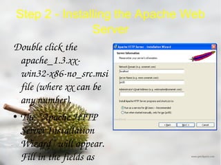 Step 2 - Installing the Apache Web Server Double click the apache_1.3.xx-win32-x86-no_src.msi file (where xx can be any number). The “Apache HTTP Server Installation Wizard” will appear. Fill in the fields as below but replace the Server Name with the name of your computer and the email address with your email address. Make sure you have selected “Run as a service for all users” and click “Next”. 