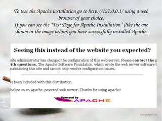To test the Apache installation go to http://127.0.0.1/ using a web browser of your choice. If you can see the “Test Page for Apache Installation” (like the one shown in the image below) you have successfully installed Apache. 
