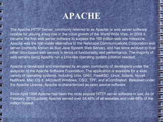 APACHE The Apache HTTP Server, commonly referred to as Apache, is web server software notable for playing a key role in the initial growth of the World Wide Web. In 2009 it became the first web server software to surpass the 100 million web site milestone. Apache was the first viable alternative to the Netscape Communications Corporation web server (currently known as Sun Java System Web Server), and has since evolved to rival other Unix-based web servers in terms of functionality and performance. The majority of web servers using Apache run a Unix-like operating system.[citation needed] Apache is developed and maintained by an open community of developers under the auspices of the Apache Software Foundation. The application is available for a wide variety of operating systems, including Unix, GNU, FreeBSD, Linux, Solaris, Novell NetWare, Mac OS X, Microsoft Windows, OS/2, TPF, and eComStation. Released under the Apache License, Apache is characterized as open source software. Since April 1996 Apache has been the most popular HTTP server software in use. As of February 2010[update] Apache served over 54.46% of all websites and over 66% of the million busiest. 